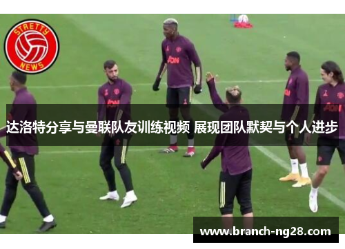 达洛特分享与曼联队友训练视频 展现团队默契与个人进步