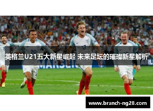 英格兰U21五大新星崛起 未来足坛的璀璨新星解析