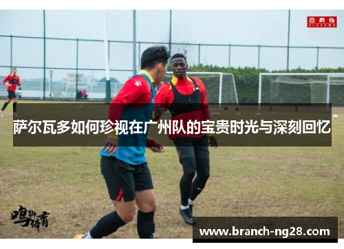 萨尔瓦多如何珍视在广州队的宝贵时光与深刻回忆