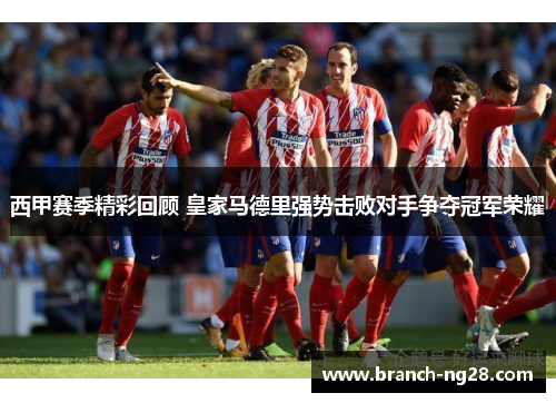 西甲赛季精彩回顾 皇家马德里强势击败对手争夺冠军荣耀