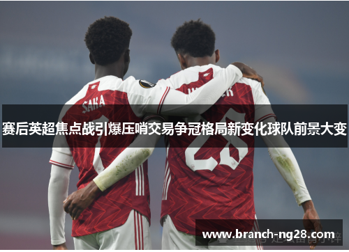 赛后英超焦点战引爆压哨交易争冠格局新变化球队前景大变