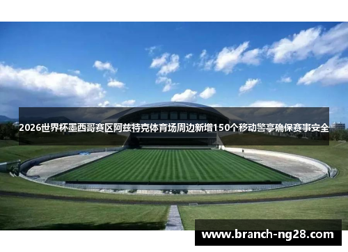 2026世界杯墨西哥赛区阿兹特克体育场周边新增150个移动警亭确保赛事安全