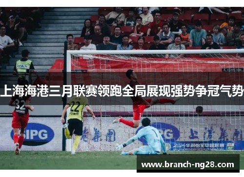 上海海港三月联赛领跑全局展现强势争冠气势