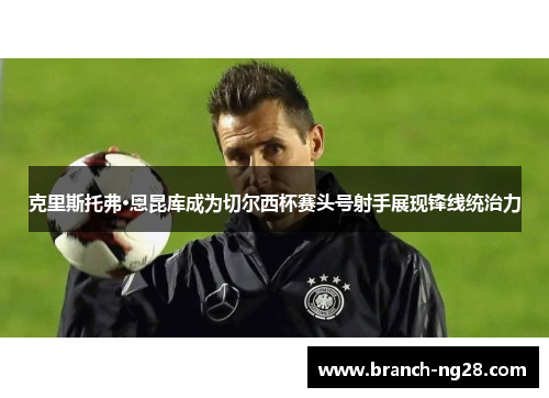 克里斯托弗·恩昆库成为切尔西杯赛头号射手展现锋线统治力