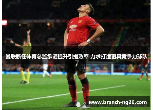 曼联新任体育总监承诺提升引援效率 力求打造更具竞争力球队